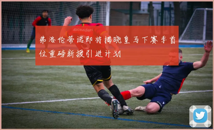 弗洛伦蒂诺即将揭晓皇马下赛季首位重磅新援引进计划