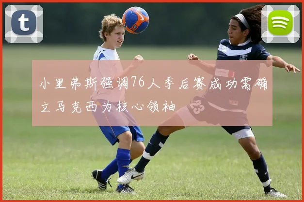 小里弗斯强调76人季后赛成功需确立马克西为核心领袖