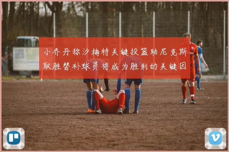 小乔丹称沙梅特关键投篮助尼克斯取胜替补球员将成为胜利的关键因素