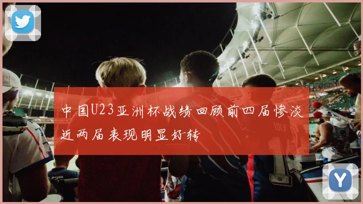 中国U23亚洲杯战绩回顾前四届惨淡近两届表现明显好转