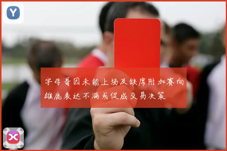 字母哥因未能上场及缺席附加赛向雄鹿表达不满或促成交易决策