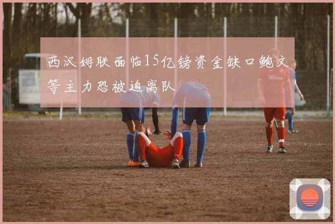 西汉姆联面临15亿镑资金缺口鲍文等主力恐被迫离队