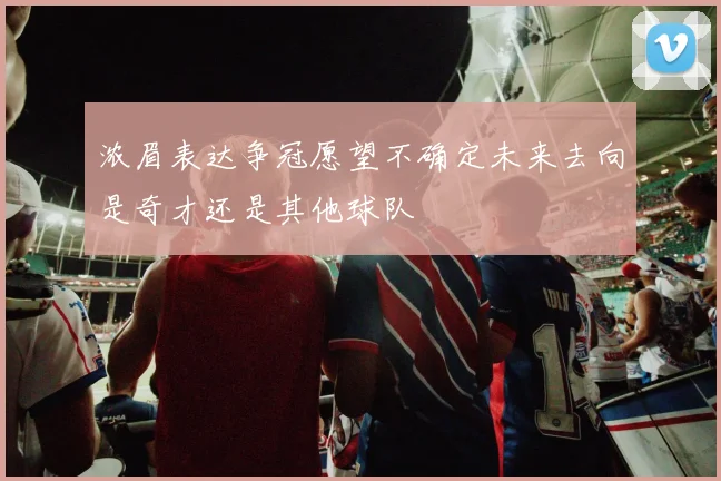 浓眉表达争冠愿望不确定未来去向是奇才还是其他球队