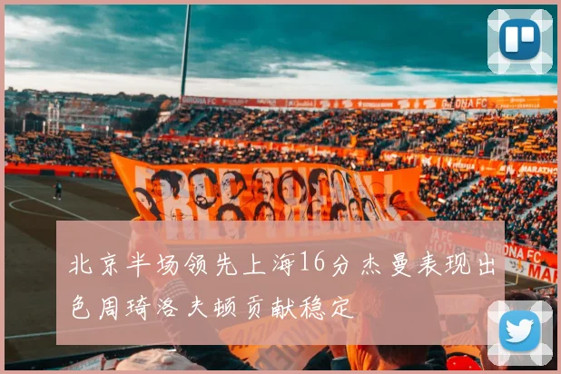 北京半场领先上海16分杰曼表现出色周琦洛夫顿贡献稳定