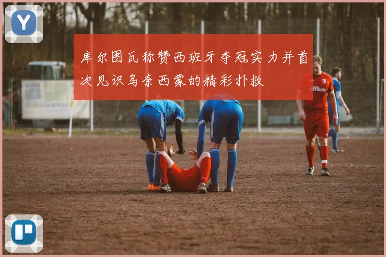 库尔图瓦称赞西班牙夺冠实力并首次见识乌奈西蒙的精彩扑救