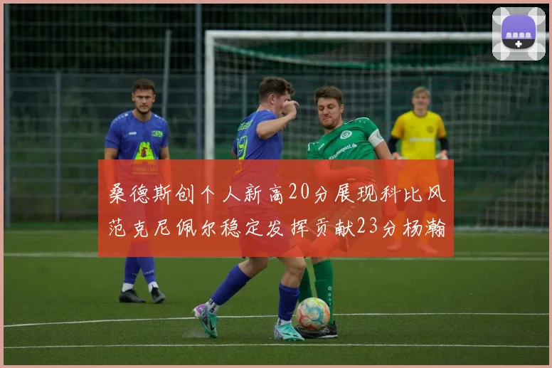 桑德斯创个人新高20分展现科比风范克尼佩尔稳定发挥贡献23分杨瀚森短短2分钟斩获4分