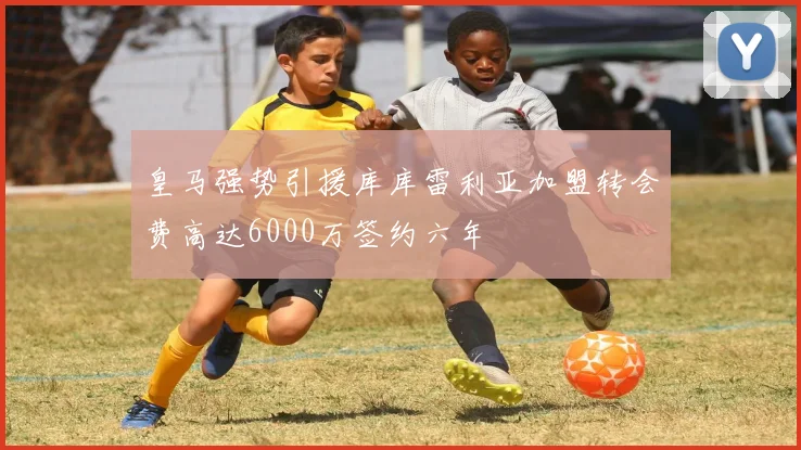 皇马强势引援库库雷利亚加盟转会费高达6000万签约六年