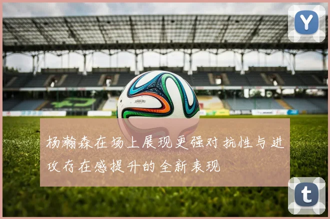 杨瀚森在场上展现更强对抗性与进攻存在感提升的全新表现
