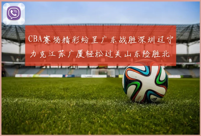 CBA赛场精彩纷呈广东战胜深圳辽宁力克江苏广厦轻松过关山东险胜北京