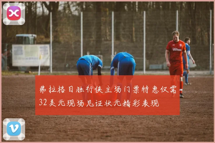 弗拉格日独行侠主场门票特惠仅需32美元现场见证状元精彩表现