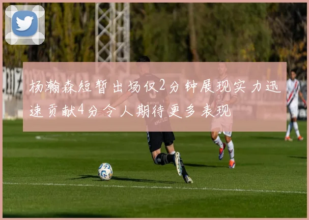 杨瀚森短暂出场仅2分钟展现实力迅速贡献4分令人期待更多表现