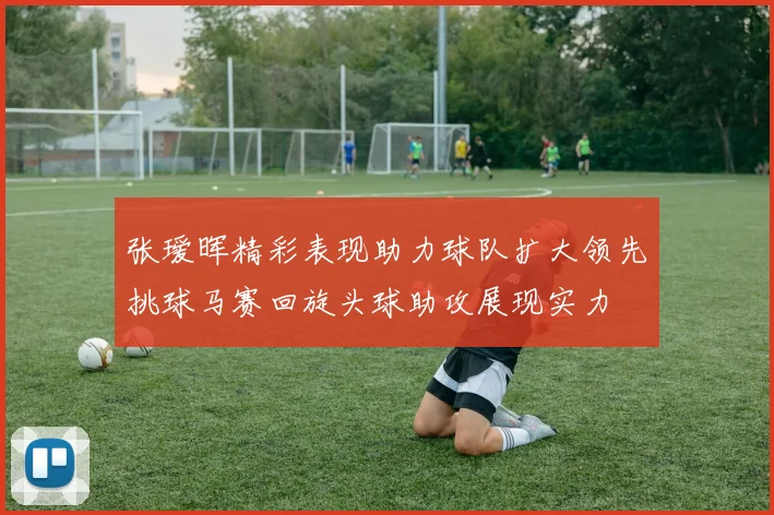 张瑷晖精彩表现助力球队扩大领先挑球马赛回旋头球助攻展现实力