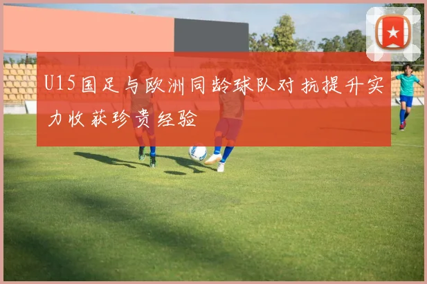U15国足与欧洲同龄球队对抗提升实力收获珍贵经验