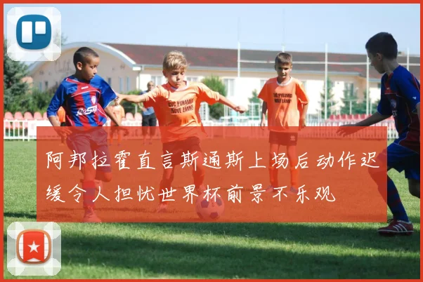 阿邦拉霍直言斯通斯上场后动作迟缓令人担忧世界杯前景不乐观