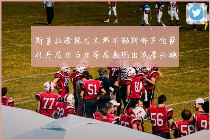 斯基拉透露尤文那不勒斯佛罗伦萨对丹尼尔马尔蒂尼表现出浓厚兴趣