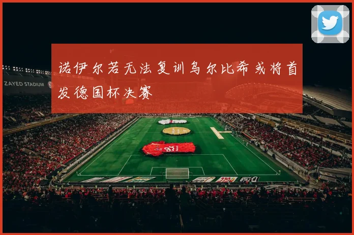 诺伊尔若无法复训乌尔比希或将首发德国杯决赛