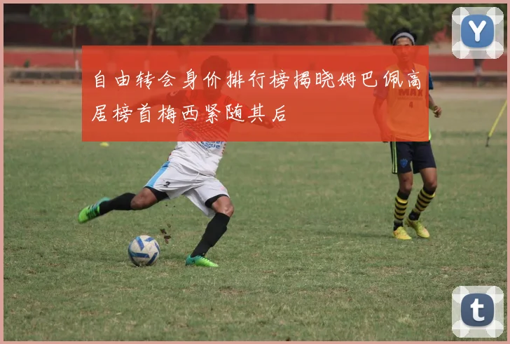 自由转会身价排行榜揭晓姆巴佩高居榜首梅西紧随其后