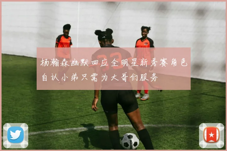杨瀚森幽默回应全明星新秀赛角色自认小弟只需为大哥们服务