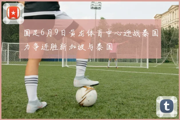 国足6月9日黄龙体育中心迎战泰国力争连胜新加坡与泰国