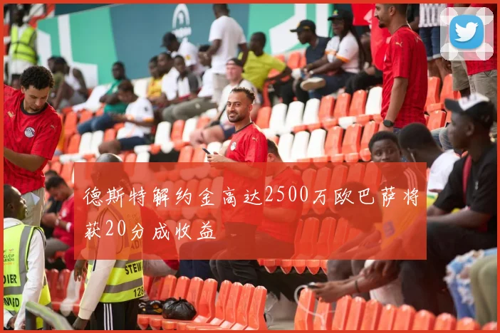 德斯特解约金高达2500万欧巴萨将获20分成收益