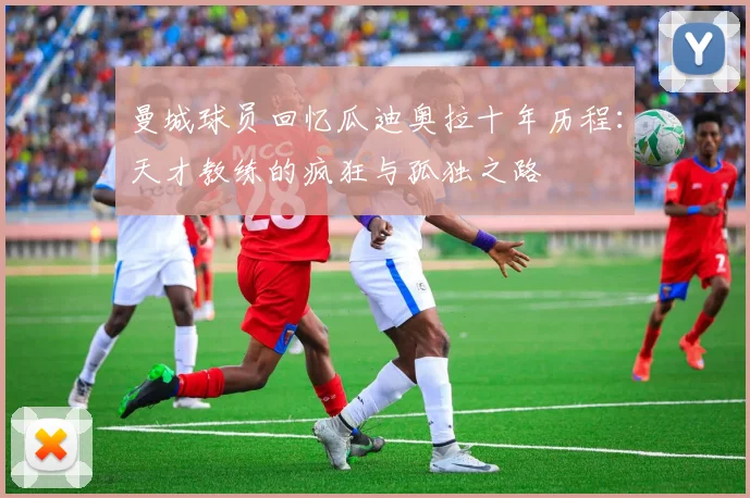 曼城球员回忆瓜迪奥拉十年历程：天才教练的疯狂与孤独之路