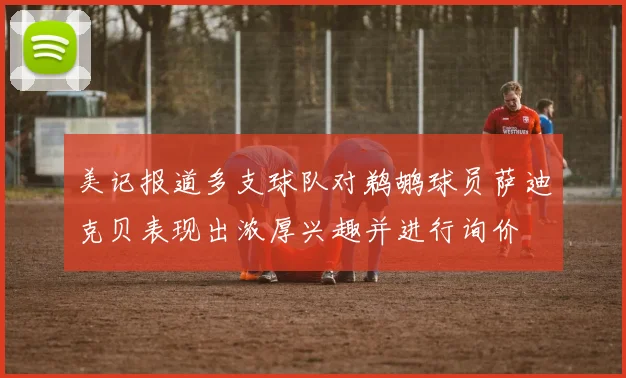 美记报道多支球队对鹈鹕球员萨迪克贝表现出浓厚兴趣并进行询价