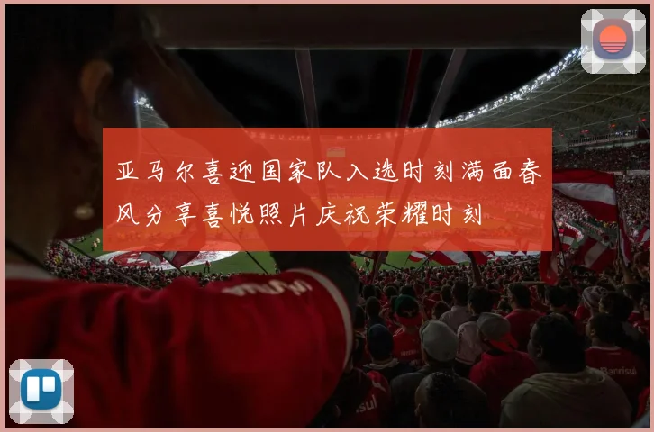 亚马尔喜迎国家队入选时刻满面春风分享喜悦照片庆祝荣耀时刻