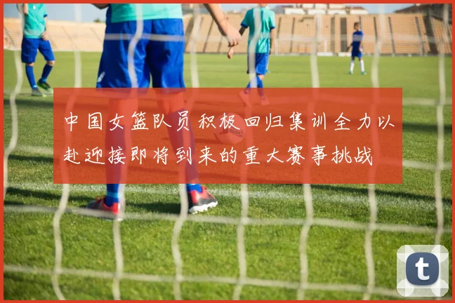 中国女篮队员积极回归集训全力以赴迎接即将到来的重大赛事挑战
